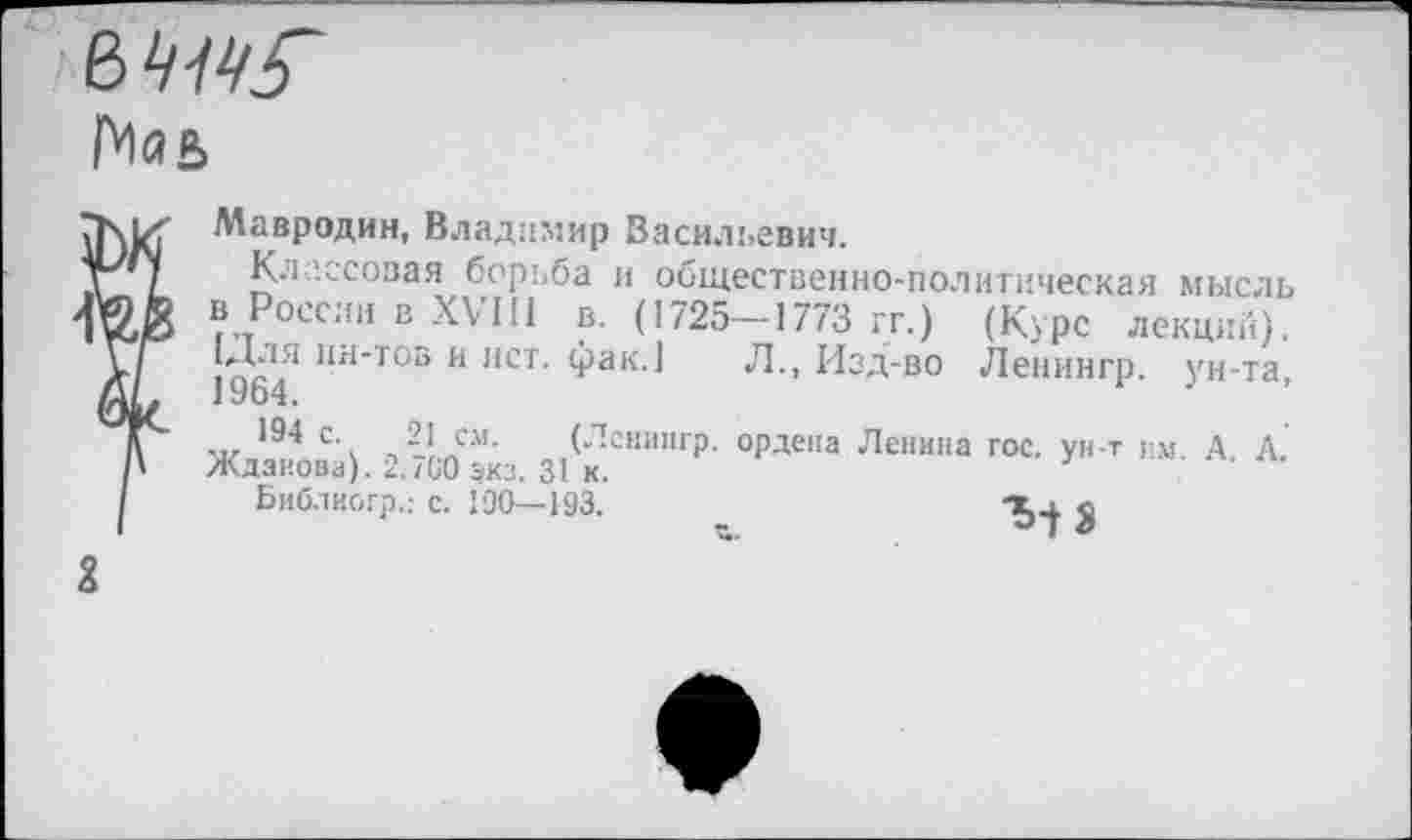 ﻿
Мавродин, Владимир Васильевич.
Классовая борьба и общественно-политическая мысль в России в XVIII в. (1725-1773 гг.) (Курс лекций). ‘Для ин-тов и ист. фак.] Л., Изд-во Ленингр. ун-та, 1964.
194 с. 21 см. (Ленингр. ордена Лепина гос. ун-т гм А Д Жданова). 2.700 экз. 31 к.
Библиогр.: с. 190—193.